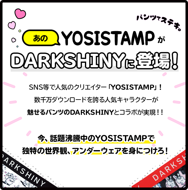 YOSISTAMP DARKSHINY に登場! 今もっとも勢いのあるLINEスタンプ「YOSISTAMP」！数千万ダウンロードを誇る人気キャラクターが魅せるパンツのDARKSHINYとコラボが実現！！今、話題沸騰中のYOSISTAMPで独特の世界観、アンダーウェアを身につけろ！